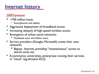 Introduction
2005-present
 ~750 million hosts
 Smartphones and tablets
 Aggressive deployment of broadband access
 Increasing ubiquity of high-speed wireless access
 Emergence of online social networks:
 Facebook: soon one billion users
 Service providers (Google, Microsoft) create their own
networks
 Bypass Internet, providing “instantaneous” access to
search, emai, etc.
 E-commerce, universities, enterprises running their services
in “cloud” (eg,Amazon EC2)
Internet history
1-74
 