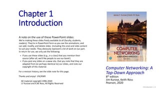 Introduction: 1-1
Chapter 1
Introduction
A note on the use of these PowerPoint slides:
We’re making these slides freely available to all (faculty, students,
readers). They’re in PowerPoint form so you see the animations; and
can add, modify, and delete slides (including this one) and slide content
to suit your needs. They obviously represent a lot of work on our part.
In return for use, we only ask the following:
 If you use these slides (e.g., in a class) that you mention their
source (after all, we’d like people to use our book!)
 If you post any slides on a www site, that you note that they are
adapted from (or perhaps identical to) our slides, and note our
copyright of this material.
For a revision history, see the slide note for this page.
Thanks and enjoy! JFK/KWR
All material copyright 1996-2020
J.F Kurose and K.W. Ross, All Rights Reserved
Computer Networking: A
Top-Down Approach
8th edition
Jim Kurose, Keith Ross
Pearson, 2020
 