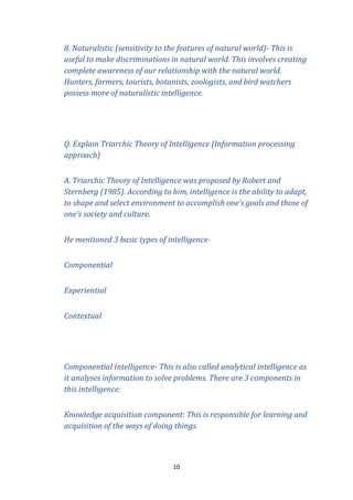 8. Naturalistic (sensitivity to the features of natural world)- This is
useful to make discriminations in natural world. This involves creating
complete awareness of our relationship with the natural world.
Hunters, farmers, tourists, botanists, zoologists, and bird watchers
possess more of naturalistic intelligence.

Q. Explain Triarchic Theory of Intelligence (Information processing
approach)
A. Triarchic Theory of Intelligence was proposed by Robert and
Sternberg (1985). According to him, intelligence is the ability to adapt,
to shape and select environment to accomplish one’s goals and those of
one’s society and culture.
He mentioned 3 basic types of intelligenceComponential
Experiential
Contextual

Componential Intelligence- This is also called analytical intelligence as
it analyses information to solve problems. There are 3 components in
this intelligence:
Knowledge acquisition component: This is responsible for learning and
acquisition of the ways of doing things.

10

 