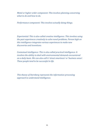 Metal or higher order component: This involves planning concerning
what to do and how to do.
Performance component: This involves actually doing things.

Experiential: This is also called creative intelligence. This involves using
the past experiences creatively to solve novel problems. Person high on
this intelligence integrates various experiences to make new
discoveries and inventions.
Contextual intelligence: This is also called practical intelligence. It
involves the ability to deal with environmental demands encountered
on a daily basis. We can also call it ‘street smartness’ or ‘business sense’.
These people tend to be successful in life.

This theory of Sternberg represents the information-processing
approach to understand intelligence.

11

 