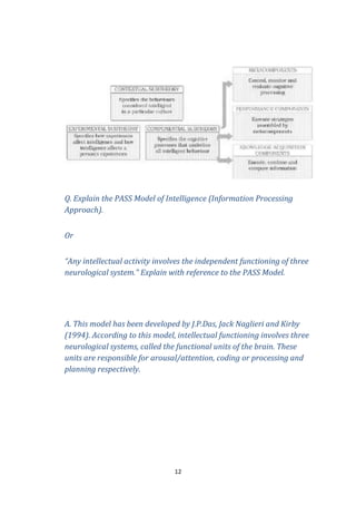 Q. Explain the PASS Model of Intelligence (Information Processing
Approach).
Or
“Any intellectual activity involves the independent functioning of three
neurological system.” Explain with reference to the PASS Model.

A. This model has been developed by J.P.Das, Jack Naglieri and Kirby
(1994). According to this model, intellectual functioning involves three
neurological systems, called the functional units of the brain. These
units are responsible for arousal/attention, coding or processing and
planning respectively.

12

 