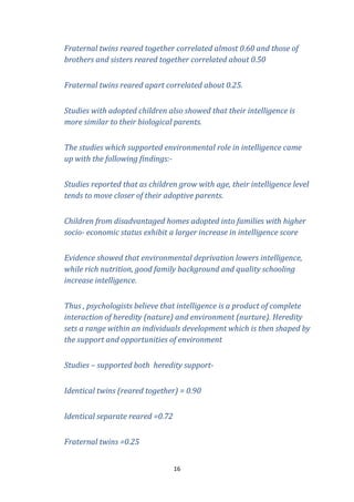 Fraternal twins reared together correlated almost 0.60 and those of
brothers and sisters reared together correlated about 0.50
Fraternal twins reared apart correlated about 0.25.
Studies with adopted children also showed that their intelligence is
more similar to their biological parents.
The studies which supported environmental role in intelligence came
up with the following findings:Studies reported that as children grow with age, their intelligence level
tends to move closer of their adoptive parents.
Children from disadvantaged homes adopted into families with higher
socio- economic status exhibit a larger increase in intelligence score
Evidence showed that environmental deprivation lowers intelligence,
while rich nutrition, good family background and quality schooling
increase intelligence.
Thus , psychologists believe that intelligence is a product of complete
interaction of heredity (nature) and environment (nurture). Heredity
sets a range within an individuals development which is then shaped by
the support and opportunities of environment
Studies – supported both heredity supportIdentical twins (reared together) = 0.90
Identical separate reared =0.72
Fraternal twins =0.25
16

 