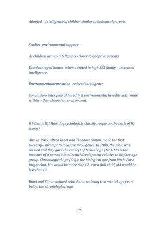 Adopted – intelligence of children similar to biological parents.

Studies- environmental support—
As children grows- intelligence- closer to adoptive parents
Disadvantaged homes- when adopted in high SES family – increased
intelligence.
Environmentaldeprivation- reduced intelligence
Conclusion- inter play of heredity & environmental heredity sets range
within - then shaped by environment.

Q What is IQ? How do psychologists classify people on the basis of IQ
scores?
Ans. In 1905, Alfred Binet and Theodore Simon, made the first
successful attempt to measure intelligence. In 1908, the scale was
revised and they gave the concept of Mental Age (MA). MA is the
measure of a person’s intellectual development relative to his/her age
group. Chronological Age (CA) is the biological age from birth. For a
bright chid, MA would be more than CA. For a dull child, MA would be
less than CA.
Binet and Simon defined retardation as being two mental age years
below the chronological age.

17

 