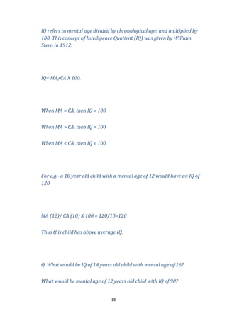 IQ refers to mental age divided by chronological age, and multiplied by
100. This concept of Intelligence Quotient (IQ) was given by William
Stern in 1912.

IQ= MA/CA X 100.

When MA = CA, then IQ = 100
When MA > CA, then IQ > 100
When MA < CA, then IQ < 100

For e.g.- a 10 year old child with a mental age of 12 would have an IQ of
120.

MA (12)/ CA (10) X 100 = 120/10=120
Thus this child has above average IQ.

Q. What would be IQ of 14 years old child with mental age of 16?
What would be mental age of 12 years old child with IQ of 90?

18

 
