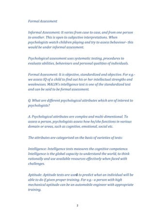 Formal Assessment
Informal Assessment: It varies from case to case, and from one person
to another. This is open to subjective interpretations. When
psychologists watch children playing and try to assess behaviour- this
would be under informal assessment.
Psychological assessment uses systematic testing, procedures to
evaluate abilities, behaviours and personal qualities of individuals.
Formal Assessment: It is objective, standardized and objective. For e.g.we assess IQ of a child to find out his or her intellectual strengths and
weaknesses. MALIN’s intelligence test is one of the standardized test
and can be said to be formal assessment.
Q. What are different psychological attributes which are of interest to
psychologists?
A. Psychological attributes are complex and multi-dimentional. To
assess a person, psychologists assess how he/she functions in various
domain or areas, such as cognitive, emotional, social etc.
The attributes are categorised on the basis of varieties of tests:
Intelligence: Intelligence tests measures the cognitive competence.
Intelligence is the global capacity to understand the world, to think
rationally and use available resources effectively when faced with
challenges.
Aptitude: Aptitude tests are used to predict what an individual will be
able to do if given proper training. For e.g.- a person with high
mechanical aptitude can be an automobile engineer with appropriate
training.

2

 