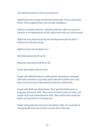 This definition points to three basic features:
Significantly sub-average intellectual functioning- Persons having IQ
below 70 are judged to have sub-average intelligence.
Deficits in adaptive behavior- Adaptive behavior refers to a person’s
capacity to be independent and deal effectively with one’s environment.
Deficit must be observed during the developmental period, that is
between 0 to 18 years of age.
Different levels of retardation are:
Mild Retardation (IQ 59 to 69)
Moderate Retardation (IQ 40 to 54)
Severe Retardation (IQ 25 to 39)
People with Mild Retardation: Although the development of people
with mild retaration is typically slower than that of their peers, but
they an function quite independently, hold jobs and families.
People with Moderate Retardation: They lag behind their peers in
language and motor skills. They can be trained in self-care skills, and
simple social and communication skills. They need to have moderate
degree of supervision in everyday task.
People with profound and severe retardation: They are incapable of
managing life and need constant care for their whole life.

21

 