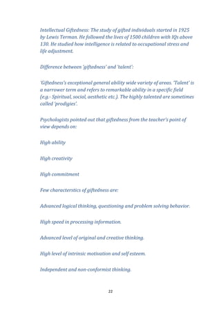 Intellectual Giftedness: The study of gifted individuals started in 1925
by Lewis Terman. He followed the lives of 1500 children with IQs above
130. He studied how intelligence is related to occupational stress and
life adjustment.
Difference between ‘giftedness’ and ‘talent’:
‘Giftedness’s exceptional general ability wide variety of areas. ‘Talent’ is
a narrower term and refers to remarkable ability in a specific field
(e.g.- Spiritual, social, aesthetic etc.). The highly talented are sometimes
called ‘prodigies’.
Psychologists pointed out that giftedness from the teacher’s point of
view depends on:
High ability
High creativity
High commitment
Few characterstics of giftedness are:
Advanced logical thinking, questioning and problem solving behavior.
High speed in processing information.
Advanced level of original and creative thinking.
High level of intrinsic motivation and self esteem.
Independent and non-conformist thinking.

22

 