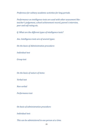 Preference for solitary academic activities for long periods.
Performance on intelligence tests are used with other assessment liketeacher’s judgement, school achievement record, parent’s interview,
peer and self rating etc.
Q. What are the different types of intelligence tests?
Ans. Intelligence tests are of several types:
On the basis of Administration procedure:
Individual test
Group test

On the basis of nature of items:
Verbal test
Non-verbal
Performance test

On basis of administration procedure:
Individual test:
This can be administered to one person at a time.
23

 
