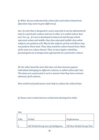 Q. What do you understand by culture fair and culture biased test.
(Question may come to give difference).
Ans. If a test that is designed in such a way that it can be administered
only in a particular culture and not in other, it is called culture bias
test. For e.g.- if a test is developed in Americal and Europe which
represent urban and middle class then educated middle class white
subjects can perform well. May be the subjects of Asia and Africa may
not perform these tests. Thus, they would be culture biased tests. Most
of the tests are culture biased. Thus, to have higher reliability,
psychologists try to design tests appropriate to a particular culture.

On the other hand the tests that does not discriminate against
individuals belonging to different cultures, is called culture-fair test.
The itmes are constructed in such a manner that they have common
elements of all cultures.
Non-verbal and performance tests help to reduce the cultural bias.

Q. Name some verbal and non-verbal tests developed in India.

Ans.
S.No.

Verbal

Performance

1

CIE Verbal Group test of intelligence

CIE Non-Verbal Group Test

26

 