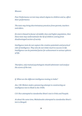 Misuses:
Poor Performance on test may attach stigma to children and so, effect
their performance.
The tests may bring discriminatory practices from parents, teachers
and elders.
If a test is biased in favour of middle class and higher population, then
these tests may underestimate the IQ of children coming from
disadvantaged section of society.
Intelligence tests do not capture the creative potentials and practical
side of intelligence. They also do not relate much to success in life.
Intelligence can be potential factor for achievement in various spheres
of life.

Therefore, only trained psychologists should administer and analyse
the scores of the test.

Q. What are the different intelligence testing in India?
Ans. S.M. Mohsin made a pioneering attempt in constructing an
intelligence test in Hindi in the 1930s.
C.H. Rice attempted to standardise Binet’s test in Urdu and Punjabi.
At about the same time, Mahalanobis attempted to standardise Binet’s
test in Bengali.
28

 