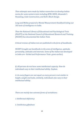 Then attempts were made by Indian researchers to develop Indian
norms for some western tests including RPM, WHIS, Alexander’s
Passalong, Cube Construction, and Koh’s Block Design.
Long and Mehta prepared a Mental Measurement Handbook listing out
103 tests of intelligence in India.
Then the National Library of Educational and Psychological Tests
(NLEPT) at the National Council of Educational Research and Training
(NCERT) has documented the Indian Tests.
Critical reviews of Indian test are published in the form of handbooks.
NCERT brought out handbooks in the area of intelligence, aptitude,
personality, attitudes and interests. Some of the Indian test developed
in India are- Verbal and Performance Tests- given earlier).

Q. All persons do not have same intellectual capacity. How do
individuals vary in their intellectual abiltiy. Explain.
A. As every fingers are not equal, as every person is not similar in
height, weight and looks, similarly, individuals also vary in their
intellectual ability.

There are mainly two extreme forms of variabtions:
i. Intellectual deficiency
ii. Intellectua giftedness
29

 