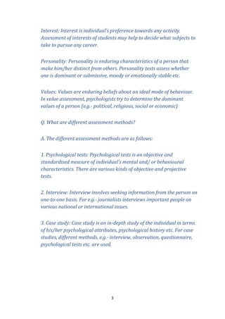 Interest: Interest is individual’s preference towards any activity.
Assessment of interests of students may help to decide what subjects to
take to pursue any career.
Personality: Personality is enduring characteristics of a person that
make him/her distinct from others. Personality tests assess whether
one is dominant or submissive, moody or emotionally stable etc.
Values: Values are enduring beliefs about an ideal mode of behaviour.
In value assessment, psychologists try to determine the dominant
values of a person (e.g.- political, religious, social or economic)
Q. What are different assessment methods?
A. The different assessment methods are as follows:
1. Psychological tests: Psychological tests is an objective and
standardised measure of individual’s mental and/ or behavioural
characteristics. There are various kinds of objective and projective
tests.
2. Interview: Interview involves seeking information from the person on
one-to-one basis. For e.g.- journalists interviews important people on
various national or international issues.
3. Case study: Case study is an in-depth study of the individual in terms
of his/her psychological attributes, psychological history etc. For case
studies, different methods, e.g.- interview, observation, questionnaire,
psychological tests etc. are used.

3

 