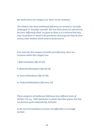 But within these two category too, there can be variations.
The children who show intellectual deficiency are termed as ‘mentally
challenged’ or ‘mentally retarded’. But now these terms are altered and
the term ‘differently abled’ are given to them as it is believed that they
may not perform or stand in the parameter of average but they do have
various other abilities which needs to be focused on.

If we look into this category of intellectual deficiency, there are
varations within this category too:
i. Mild retardation (IQs 55-69)
ii. Moderate Retardation (IQs 40-54)
iii. Severe Retardation (IQs 25-30)
iv. Profound Retardation (IQs beow 25)

These categories of intellectual deficiency have different levels of
abilities. For e.g.- mild retardation is slower than that of peer, but they
can function quite independently, hold jobs.
As the level of retardation increases, the difficulties are strongly
marked.

30

 