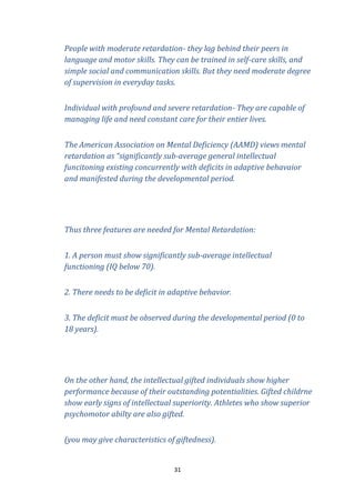 People with moderate retardation- they lag behind their peers in
language and motor skills. They can be trained in self-care skills, and
simple social and communication skills. But they need moderate degree
of supervision in everyday tasks.
Individual with profound and severe retardation- They are capable of
managing life and need constant care for their entier lives.
The American Association on Mental Deficiency (AAMD) views mental
retardation as “significantly sub-average general intellectual
funcitoning existing concurrently with deficits in adaptive behavaior
and manifested during the developmental period.

Thus three features are needed for Mental Retardation:
1. A person must show significantly sub-average intellectual
functioning (IQ below 70).
2. There needs to be deficit in adaptive behavior.
3. The deficit must be observed during the developmental period (0 to
18 years).

On the other hand, the intellectual gifted individuals show higher
performance because of their outstanding potentialities. Gifted childrne
show early signs of intellectual superiority. Athletes who show superior
psychomotor abilty are also gifted.
(you may give characteristics of giftedness).

31

 