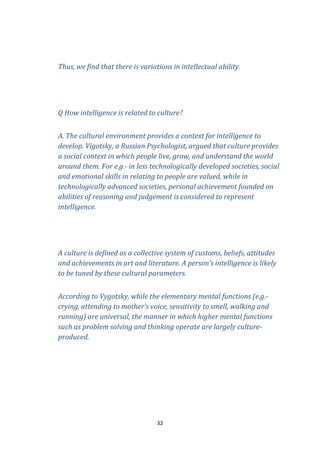 Thus, we find that there is variations in intellectual ability.

Q How intelligence is related to culture?
A. The cultural environment provides a context for intelligence to
develop. Vigotsky, a Russian Psychologist, argued that culture provides
a social context in which people live, grow, and understand the world
around them. For e.g.- in less technologically developed societies, social
and emotional skills in relating to people are valued, while in
technologically advanced societies, personal achievement founded on
abilities of reasoning and judgement is considered to represent
intelligence.

A culture is defined as a collective system of customs, beliefs, attitudes
and achievements in art and literature. A person’s intelligence is likely
to be tuned by these cultural parameters.
According to Vygotsky, while the elementary mental functions (e.g.crying, attending to mother’s voice, sensitivity to smell, walking and
running) are universal, the manner in which higher mental functions
such as problem solving and thinking operate are largely cultureproduced.

32

 
