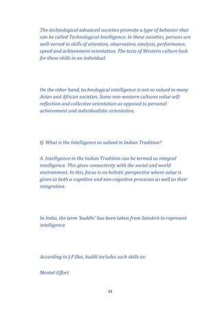 The technological advanced societies promote a type of behavior that
can be called Technological Intelligence. In these societies, persons are
well-versed in skills of attention, observation, analysis, performance,
speed and achievement orientation. The tests of Western culture look
for these skills in an individual.

On the other hand, technological intelligence is not so valued in many
Asian and African societies. Some non-western cultures value selfreflection and collective orientation as opposed to personal
achievement and individualistic orientation.

Q. What is the Intelligence as valued in Indian Tradition?
A. Intelligence in the Indian Tradition can be termed as integral
intelligence. This gives connectivity with the social and world
environment. In this, focus is on holistic perspective where value is
given to both a cognitive and non-cognitive processes as well as their
integration.

In India, the term ‘buddhi’ has been taken from Sanskrit to represent
intelligence.

According to J.P.Das, buddi includes such skills as:
Mental Effort

33

 