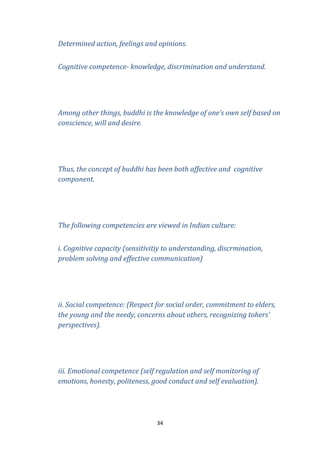 Determined action, feelings and opinions.
Cognitive competence- knowledge, discrimination and understand.

Among other things, buddhi is the knowledge of one’s own self based on
conscience, will and desire.

Thus, the concept of buddhi has been both affective and cognitive
component.

The following competencies are viewed in Indian culture:
i. Cognitive capacity (sensitivitiy to understanding, discrmination,
problem solving and effective communication)

ii. Social competence: (Respect for social order, commitment to elders,
the young and the needy, concerns about others, recognizing tohers’
perspectives).

iii. Emotional competence (self regulation and self monitoring of
emotions, honesty, politeness, good conduct and self evaluation).

34

 