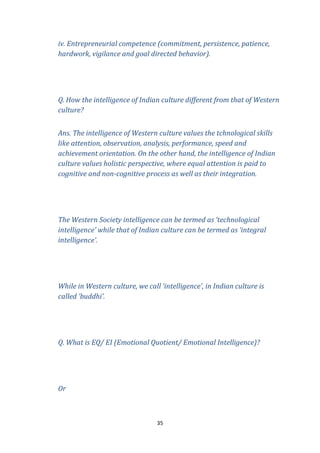iv. Entrepreneurial competence (commitment, persistence, patience,
hardwork, vigilance and goal directed behavior).

Q. How the intelligence of Indian culture different from that of Western
culture?
Ans. The intelligence of Western culture values the tchnological skills
like attention, observation, analysis, performance, speed and
achievement orientation. On the other hand, the intelligence of Indian
culture values holistic perspective, where equal attention is paid to
cognitive and non-cognitive process as well as their integration.

The Western Society intelligence can be termed as ‘technological
intelligence’ while that of Indian culture can be termed as ‘integral
intelligence’.

While in Western culture, we call ‘intelligence’, in Indian culture is
called ‘buddhi’.

Q. What is EQ/ EI (Emotional Quotient/ Emotional Intelligence)?

Or

35

 