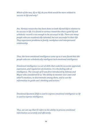 Which of the two, IQ or EQ, do you think would be more related to
success in life and why?

Ans. Various researches has been done on both IQ and EQ in relation to
its success in life. It is found in various researches that a good IQ and
scholastic record is not enough to be successul in life. There are many
people who are academically talented, but not successful in their life.
They experience problems in family, workplace and interpersonal
relationship.

Thus, the term emotional intelligence came up as it was found that the
people who are scholastically intelligent lack emotional intelligence.
Emotional intelligence is a set of skills that underlie accurate appraisal,
expression, and regularion of emotions. It is the feeling side of
intelligence. The concept of EI was first introduced by Salovey and
Mayor who considered EI as “the ability to monitor one’s own and
other’s emotions, to discriminate among them, and to use the
information to guide one’s thinking and actions.”

Emotional Quotient (EQ) is used to express emoitonal intelligence as IQ
is used to express intelligence.

Thus, we can say that EI refers to the ability to process emotional
information accurately and efficiently.

36

 