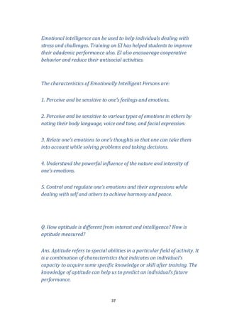 Emotional intelligence can be used to help individuals dealing with
stress and challenges. Training on EI has helped students to improve
their adademic performance also. EI also encouarage cooperative
behavior and reduce their antisocial activities.

The characteristics of Emotionally Intelligent Persons are:
1. Perceive and be sensitive to one’s feelings and emotions.
2. Perceive and be sensitive to various types of emotions in others by
noting their body language, voice and tone, and facial expression.
3. Relate one’s emotions to one’s thoughts so that one can take them
into account while solving problems and taking decisions.
4. Understand the powerful influence of the nature and intensity of
one’s emotions.
5. Control and regulate one’s emotions and their expressions while
dealing with self and others to achieve harmony and peace.

Q. How aptitude is different from interest and intelligence? How is
aptitude measured?
Ans. Aptitude refers to special abilities in a particular field of activity. It
is a combination of characteristics that indicates an individual’s
capacity to acquire some specific knowledge or skill after training. The
knowledge of aptitude can help us to predict an individual’s future
performance.

37

 