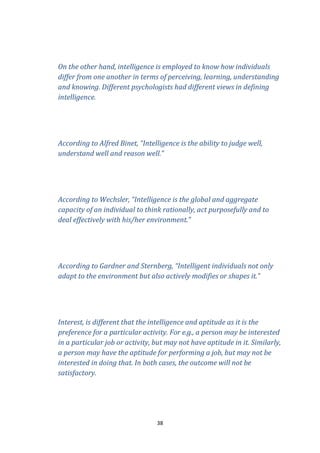 On the other hand, intelligence is employed to know how individuals
differ from one another in terms of perceiving, learning, understanding
and knowing. Different psychologists had different views in defining
intelligence.

According to Alfred Binet, “Intelligence is the ability to judge well,
understand well and reason well.”

According to Wechsler, “Intelligence is the global and aggregate
capacity of an individual to think rationally, act purposefully and to
deal effectively with his/her environment.”

According to Gardner and Sternberg, “Intelligent individuals not only
adapt to the environment but also actively modifies or shapes it.”

Interest, is different that the intelligence and aptitude as it is the
preference for a particular activity. For e.g., a person may be interested
in a particular job or activity, but may not have aptitude in it. Similarly,
a person may have the aptitude for performing a job, but may not be
interested in doing that. In both cases, the outcome will not be
satisfactory.

38

 
