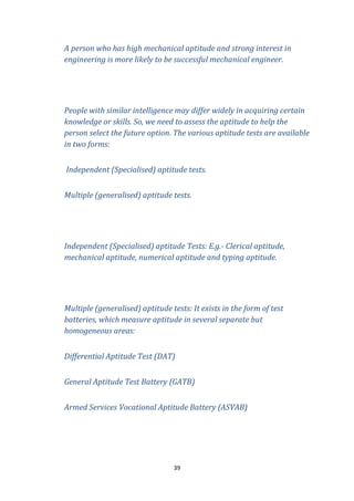 A person who has high mechanical aptitude and strong interest in
engineering is more likely to be successful mechanical engineer.

People with similar intelligence may differ widely in acquiring certain
knowledge or skills. So, we need to assess the aptitude to help the
person select the future option. The various aptitude tests are available
in two forms:
Independent (Specialised) aptitude tests.
Multiple (generalised) aptitude tests.

Independent (Specialised) aptitude Tests: E.g.- Clerical aptitude,
mechanical aptitude, numerical aptitude and typing aptitude.

Multiple (generalised) aptitude tests: It exists in the form of test
batteries, which measure aptitude in several separate but
homogeneous areas:
Differential Aptitude Test (DAT)
General Aptitude Test Battery (GATB)
Armed Services Vocational Aptitude Battery (ASVAB)

39

 