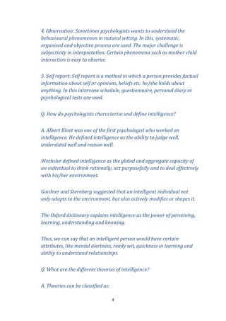 4. Observation: Sometimes psychologists wants to understand the
behavioural phenomenon in natural setting. In this, systematic,
organised and objective process are used. The major challenge is
subjectivity in interpretation. Certain phenomena such as mother child
interaction is easy to observe.
5. Self report: Self report is a method in which a person provides factual
information about self or opinions, beliefs etc. he/she holds about
anything. In this interview schedule, questionnaire, personal diary or
psychological tests are used.
Q. How do psychologists characterise and define intelligence?
A. Albert Binet was one of the first psychologist who worked on
intelligence. He defined intelligence as the ability to judge well,
understand well and reason well.
Wechsler defined intelligence as the global and aggregate capacity of
an individual to think rationally, act purposefully and to deal effectively
with his/her environment.
Gardner and Sternberg suggested that an intelligent individual not
only adapts to the environment, but also actively modifies or shapes it.
The Oxford dictionary explains intelligence as the power of perceiving,
learning, understanding and knowing.
Thus, we can say that an intelligent person would have certain
attributes, like mental alertness, ready wit, quickness in learning and
ability to understand relationships.
Q. What are the different theories of intelligence?
A. Theories can be classified as:
4

 