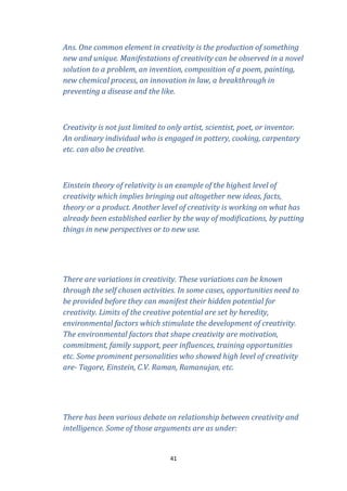 Ans. One common element in creativity is the production of something
new and unique. Manifestations of creativity can be observed in a novel
solution to a problem, an invention, composition of a poem, painting,
new chemical process, an innovation in law, a breakthrough in
preventing a disease and the like.

Creativity is not just limited to only artist, scientist, poet, or inventor.
An ordinary individual who is engaged in pottery, cooking, carpentary
etc. can also be creative.

Einstein theory of relativity is an example of the highest level of
creativity which implies bringing out altogether new ideas, facts,
theory or a product. Another level of creativity is working on what has
already been established earlier by the way of modifications, by putting
things in new perspectives or to new use.

There are variations in creativity. These variations can be known
through the self chosen activities. In some cases, opportunities need to
be provided before they can manifest their hidden potential for
creativity. Limits of the creative potential are set by heredity,
environmental factors which stimulate the development of creativity.
The environmental factors that shape creativity are motivation,
commitment, family support, peer influences, training opportunities
etc. Some prominent personalities who showed high level of creativity
are- Tagore, Einstein, C.V. Raman, Ramanujan, etc.

There has been various debate on relationship between creativity and
intelligence. Some of those arguments are as under:

41

 