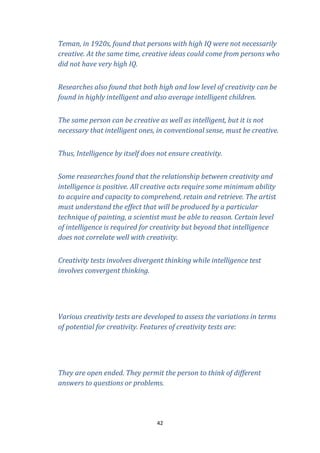 Teman, in 1920s, found that persons with high IQ were not necessarily
creative. At the same time, creative ideas could come from persons who
did not have very high IQ.
Researches also found that both high and low level of creativity can be
found in highly intelligent and also average intelligent children.
The same person can be creative as well as intelligent, but it is not
necessary that intelligent ones, in conventional sense, must be creative.
Thus, Intelligence by itself does not ensure creativity.
Some reasearches found that the relationship between creativity and
intelligence is positive. All creative acts require some minimum ability
to acquire and capacity to comprehend, retain and retrieve. The artist
must understand the effect that will be produced by a particular
technique of painting, a scientist must be able to reason. Certain level
of intelligence is required for creativity but beyond that intelligence
does not correlate well with creativity.
Creativity tests involves divergent thinking while intelligence test
involves convergent thinking.

Various creativity tests are developed to assess the variations in terms
of potential for creativity. Features of creativity tests are:

They are open ended. They permit the person to think of different
answers to questions or problems.

42

 