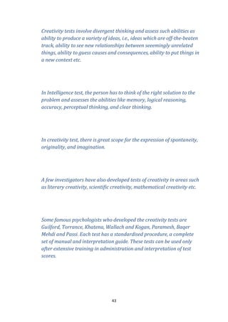 Creativity tests involve divergent thinking and assess such abilities as
ability to produce a variety of ideas, i.e., ideas which are off-the-beaten
track, ability to see new relationships between seeemingly unrelated
things, ability to guess causes and consequences, ability to put things in
a new context etc.

In Intelligence test, the person has to think of the right solution to the
problem and assesses the abilities like memory, logical reasoning,
accuracy, perceptual thinking, and clear thinking.

In creativity test, there is great scope for the expression of spontaneity,
originality, and imagination.

A few investigators have also developed tests of creativity in areas such
as literary creativity, scientific creativity, mathematical creativity etc.

Some famous psychologists who developed the creativity tests are
Guilford, Torrance, Khatena, Wallach and Kogan, Paramesh, Baqer
Mehdi and Passi. Each test has a standardised procedure, a complete
set of manual and interpretation guide. These tests can be used only
after extensive training in administration and interpretation of test
scores.

43

 