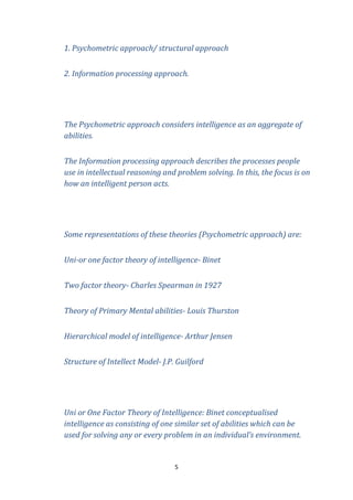1. Psychometric approach/ structural approach
2. Information processing approach.

The Psychometric approach considers intelligence as an aggregate of
abilities.
The Information processing approach describes the processes people
use in intellectual reasoning and problem solving. In this, the focus is on
how an intelligent person acts.

Some representations of these theories (Psychometric approach) are:
Uni-or one factor theory of intelligence- Binet
Two factor theory- Charles Spearman in 1927
Theory of Primary Mental abilities- Louis Thurston
Hierarchical model of intelligence- Arthur Jensen
Structure of Intellect Model- J.P. Guilford

Uni or One Factor Theory of Intelligence: Binet conceptualised
intelligence as consisting of one similar set of abilities which can be
used for solving any or every problem in an individual’s environment.

5

 