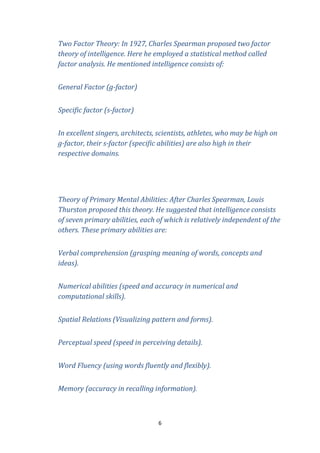 Two Factor Theory: In 1927, Charles Spearman proposed two factor
theory of intelligence. Here he employed a statistical method called
factor analysis. He mentioned intelligence consists of:
General Factor (g-factor)
Specific factor (s-factor)
In excellent singers, architects, scientists, athletes, who may be high on
g-factor, their s-factor (specific abilities) are also high in their
respective domains.

Theory of Primary Mental Abilities: After Charles Spearman, Louis
Thurston proposed this theory. He suggested that intelligence consists
of seven primary abilities, each of which is relatively independent of the
others. These primary abilities are:
Verbal comprehension (grasping meaning of words, concepts and
ideas).
Numerical abilities (speed and accuracy in numerical and
computational skills).
Spatial Relations (Visualizing pattern and forms).
Perceptual speed (speed in perceiving details).
Word Fluency (using words fluently and flexibly).
Memory (accuracy in recalling information).

6

 