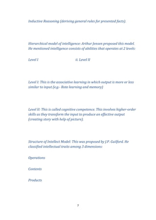 Inductive Reasoning (deriving general rules for presented facts).

Hierarchical model of intelligence: Arthur Jensen proposed this model.
He mentioned intelligence consists of abilities that operates at 2 levels:
Level I

ii. Level II

Level I: This is the associative learning in which output is more or less
similar to input (e.g.- Rote learning and memory)

Level II: This is called cognitive competence. This involves higher-order
skills as they transform the input to produce an effective output
(creating story with help of picture).

Structure of Intellect Model: This was proposed by J.P. Guilford. He
classified intellectual traits among 3 dimensions:
Operations
Contents
Products

7

 