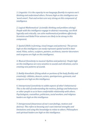 1. Linguistic: It is the capacity to use language fluently to express one’s
thinking and understand others. Persons high on this intelligence are
‘word-smart’. Poet and writers are very strong on this component of
intelligence.
2. Logical-Mathematical- (scientific thinking and problem solving)People with this intelligence engage in abstract reasoning, can think
logically and critically, can solve mathematical problems effectively.
Scientists and Nobel Prize winners are likely to be strong in this
component.
3. Spatial (Skills in forming, visual images and patterns)- The person
high on this intelligence can easily represent spatial world in their
mind. Pilots, sailors, sculptors, painters, architects, interior decorators
and surgeons are high on this intelligence.
4. Musical (Sensitivity to musical rhythms and patterns)- People high
on this intelligence are very sensitive to sounds and vibrations, and in
creating new patterns of sounds.
5. Bodily-kinesthetic (Using whole or portions of the body flexibly and
creatively)- Athletes, dancers, actors, sportspersons, gymnasts, and
surgeons are high on this intelligence.
6. Interpersonal (sensitivity to subtle aspects of other’s behaviours)This is the skill of understanding the motives, feelings and behaviours
or other people so as to have comfortable relationship with others.
Psychologists, counsellors, politicians, social workers, and religious
leaders are high on this intelligence.
7. Intrapersonal (Awareness of one’s own feelings, motives and
desires)- This refers to knowing one’s own internal strengths and
limitations and using this knowledge to relate to others. Philosophers
and spiritual leaders are high on this intelligence.

9

 