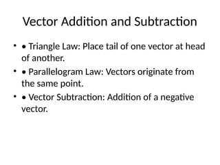 Vector Addition and Subtraction
• • Triangle Law: Place tail of one vector at head
of another.
• • Parallelogram Law: Vectors originate from
the same point.
• • Vector Subtraction: Addition of a negative
vector.
 
