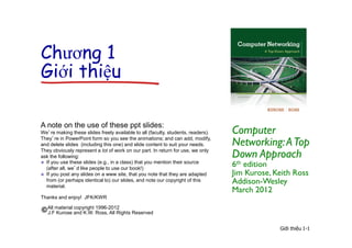 Giới thiệu 1-1
Chương 1
Giới thiệu
Computer
Networking:ATop
Down Approach
6th edition
Jim Kurose, Keith Ross
Addison-Wesley
March 2012
A note on the use of these ppt slides:
We’re making these slides freely available to all (faculty, students, readers).
They’re in PowerPoint form so you see the animations; and can add, modify,
and delete slides (including this one) and slide content to suit your needs.
They obviously represent a lot of work on our part. In return for use, we only
ask the following:
 If you use these slides (e.g., in a class) that you mention their source
(after all, we’d like people to use our book!)
 If you post any slides on a www site, that you note that they are adapted
from (or perhaps identical to) our slides, and note our copyright of this
material.
Thanks and enjoy! JFK/KWR
All material copyright 1996-2012
J.F Kurose and K.W. Ross, All Rights Reserved
 