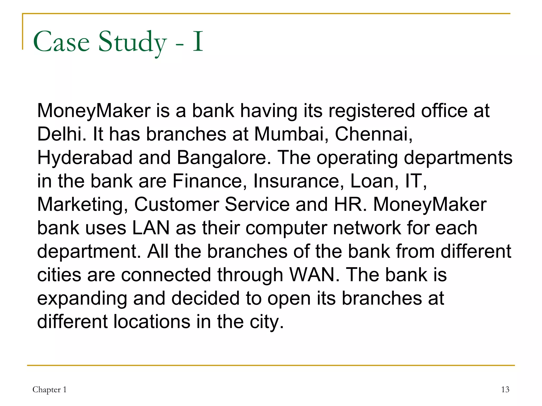Case Study - I MoneyMaker is a bank having its registered office at Delhi. It has branches at Mumbai, Chennai, Hyderabad and Bangalore. The operating departments in the bank are Finance, Insurance, Loan, IT, Marketing, Customer Service and HR. MoneyMaker bank uses LAN as their computer network for each department. All the branches of the bank from different cities are connected through WAN. The bank is expanding and decided to open its branches at different locations in the city. 