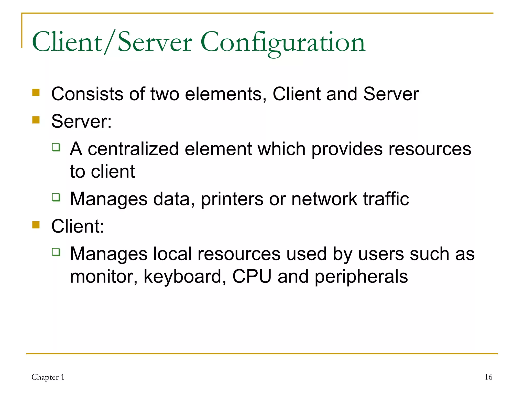 Client/Server Configuration Consists of two elements, Client and Server Server: A centralized element which provides resources to client Manages data, printers or network traffic Client: Manages local resources used by users such as monitor, keyboard, CPU and peripherals  