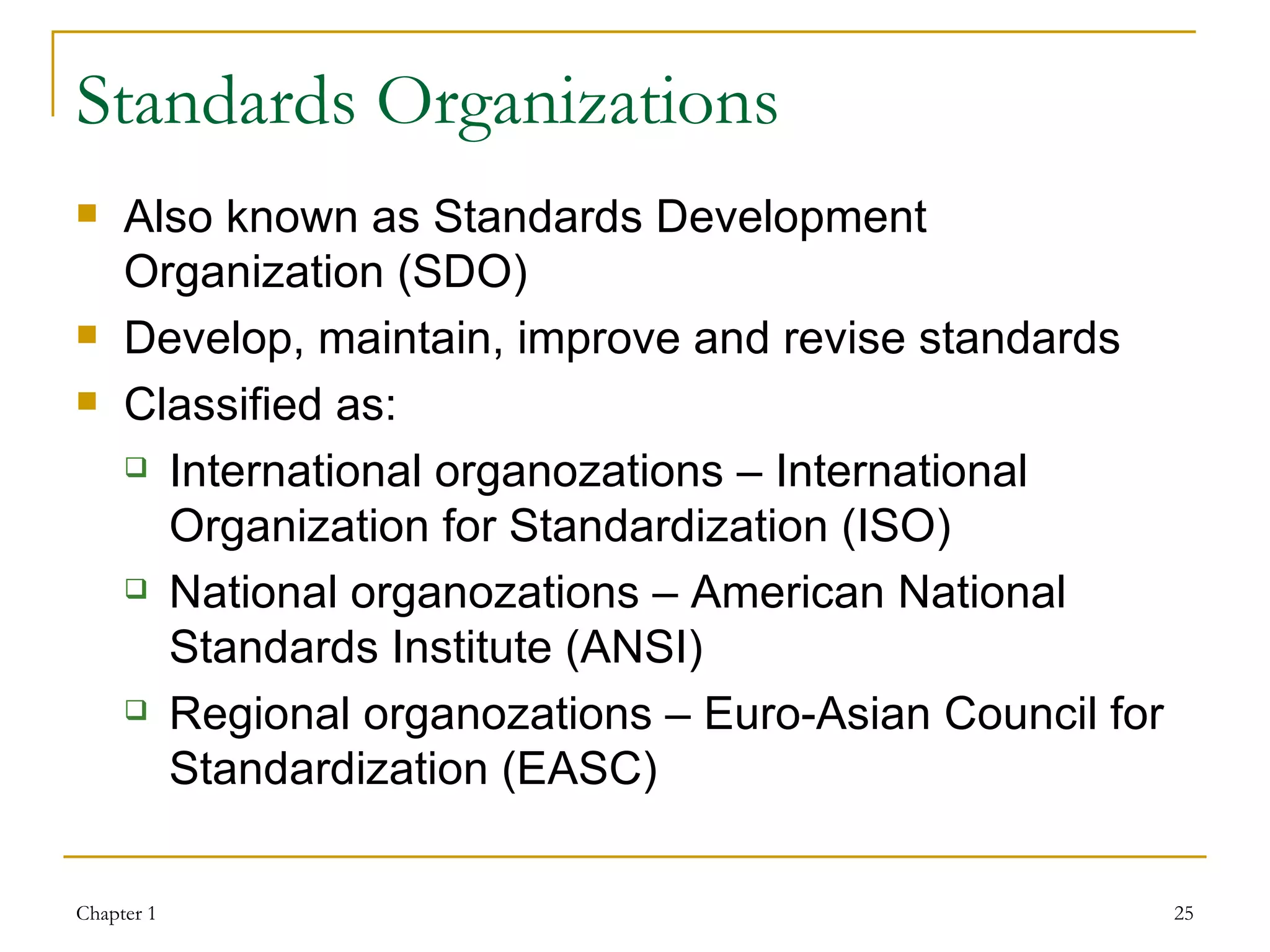 Standards Organizations Also known as Standards Development Organization (SDO) Develop, maintain, improve and revise standards Classified as: International organozations – International Organization for Standardization (ISO) National organozations – American National Standards Institute  (ANSI) Regional organozations – Euro-Asian Council for Standardization (EASC) 