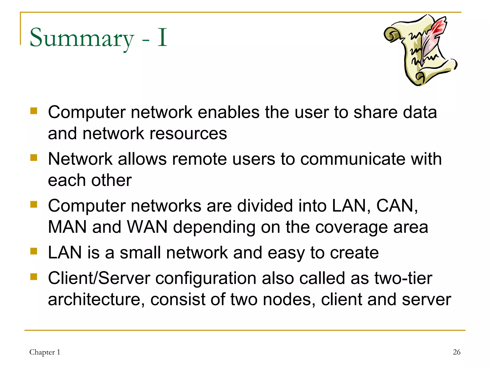 Summary - I Computer network enables the user to share data and network resources Network allows remote users to communicate with each other Computer networks are divided into LAN, CAN, MAN and WAN depending on the coverage area LAN is a small network and easy to create Client/Server configuration also called as two-tier architecture, consist of two nodes, client and server 