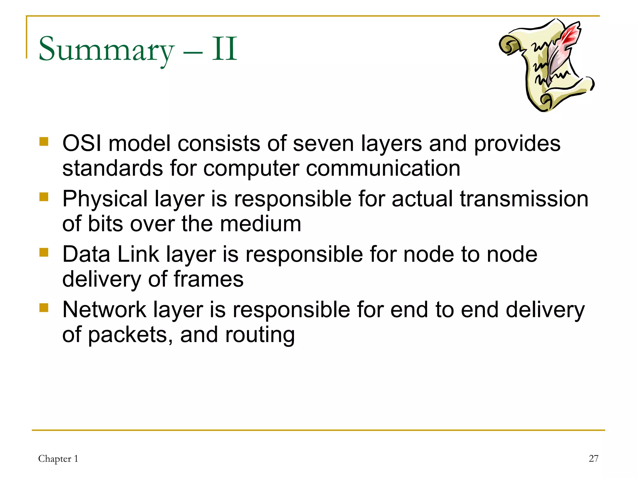 Summary – II OSI model consists of seven layers and provides standards for computer communication Physical layer is responsible for actual transmission of bits over the medium Data Link layer is responsible for node to node delivery of frames Network layer is responsible for end to end delivery of packets, and routing   