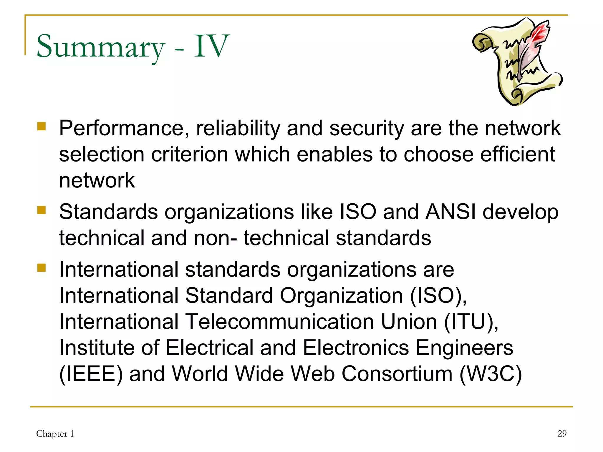 Summary - IV Performance, reliability and security are the network selection criterion which enables to choose efficient network Standards organizations like ISO and ANSI develop technical and non- technical standards International standards organizations are International Standard Organization (ISO),  International Telecommunication Union (ITU),  Institute of Electrical and Electronics Engineers (IEEE) and World Wide Web Consortium (W3C) 