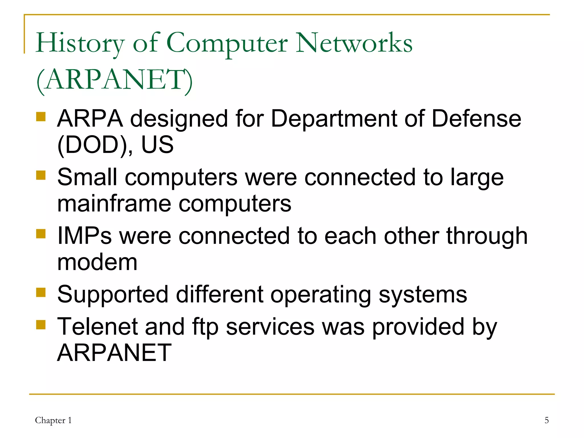 History of Computer Networks (ARPANET) ARPA designed for Department of Defense (DOD), US Small computers were connected to large mainframe computers IMPs were connected to each other through modem Supported different operating systems Telenet and ftp services was provided by ARPANET 
