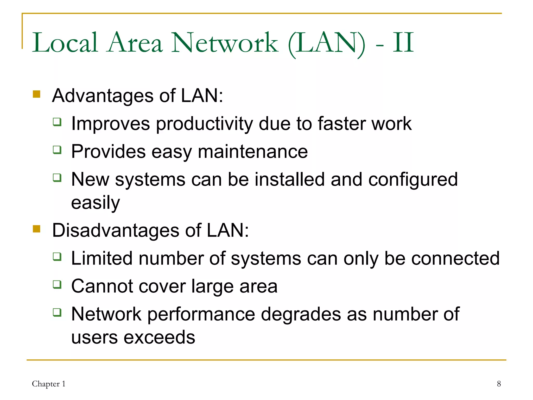 Local Area Network (LAN) - II Advantages of LAN: Improves productivity due to faster work Provides easy maintenance New systems can be installed and configured easily Disadvantages of LAN: Limited number of systems can only be connected Cannot cover large area Network performance degrades as number of users exceeds 