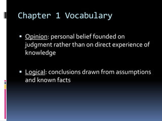 Chapter 1 Vocabulary
 Opinion: personal belief founded on
judgment rather than on direct experience of
knowledge
 Logical: conclusions drawn from assumptions
and known facts
 