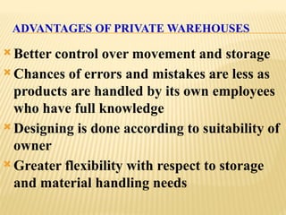 ADVANTAGES OF PRIVATE WAREHOUSES
 Better control over movement and storage
 Chances of errors and mistakes are less as
products are handled by its own employees
who have full knowledge
 Designing is done according to suitability of
owner
 Greater flexibility with respect to storage
and material handling needs
 