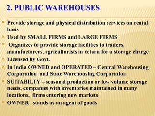2. PUBLIC WAREHOUSES
 Provide storage and physical distribution services on rental
basis
 Used by SMALL FIRMS and LARGE FIRMS
 Organizes to provide storage facilities to traders,
manufacturers, agriculturists in return for a storage charge
 Licensed by Govt.
 In India OWNED and OPERATED – Central Warehousing
Corporation and State Warehousing Corporation
 SUITABILTY – seasonal production or low volume storage
needs, companies with inventories maintained in many
locations, firms entering new markets
 OWNER –stands as an agent of goods
 