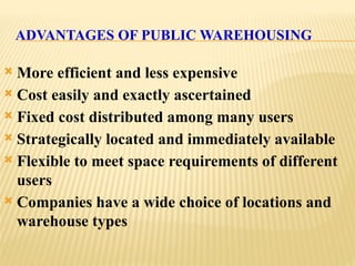 ADVANTAGES OF PUBLIC WAREHOUSING
 More efficient and less expensive
 Cost easily and exactly ascertained
 Fixed cost distributed among many users
 Strategically located and immediately available
 Flexible to meet space requirements of different
users
 Companies have a wide choice of locations and
warehouse types
 