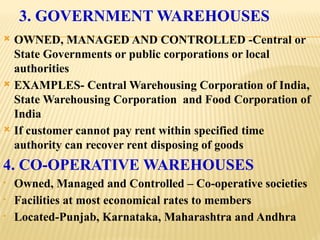 3. GOVERNMENT WAREHOUSES
 OWNED, MANAGED AND CONTROLLED -Central or
State Governments or public corporations or local
authorities
 EXAMPLES- Central Warehousing Corporation of India,
State Warehousing Corporation and Food Corporation of
India
 If customer cannot pay rent within specified time
authority can recover rent disposing of goods
4. CO-OPERATIVE WAREHOUSES
• Owned, Managed and Controlled – Co-operative societies
• Facilities at most economical rates to members
• Located-Punjab, Karnataka, Maharashtra and Andhra
 