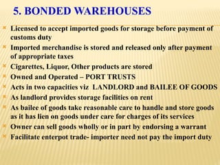 5. BONDED WAREHOUSES
 Licensed to accept imported goods for storage before payment of
customs duty
 Imported merchandise is stored and released only after payment
of appropriate taxes
 Cigarettes, Liquor, Other products are stored
 Owned and Operated – PORT TRUSTS
 Acts in two capacities viz LANDLORD and BAILEE OF GOODS
 As landlord provides storage facilities on rent
 As bailee of goods take reasonable care to handle and store goods
as it has lien on goods under care for charges of its services
 Owner can sell goods wholly or in part by endorsing a warrant
 Facilitate enterpot trade- importer need not pay the import duty
 